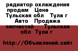 радиатор охлаждения продам › Цена ­ 1 000 - Тульская обл., Тула г. Авто » Продажа запчастей   . Тульская обл.,Тула г.